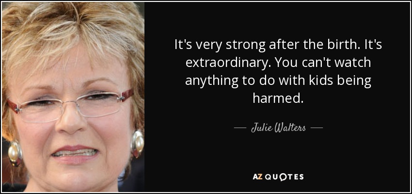 It's very strong after the birth. It's extraordinary. You can't watch anything to do with kids being harmed. - Julie Walters