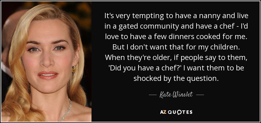 It's very tempting to have a nanny and live in a gated community and have a chef - I'd love to have a few dinners cooked for me. But I don't want that for my children. When they're older, if people say to them, 'Did you have a chef?' I want them to be shocked by the question. - Kate Winslet