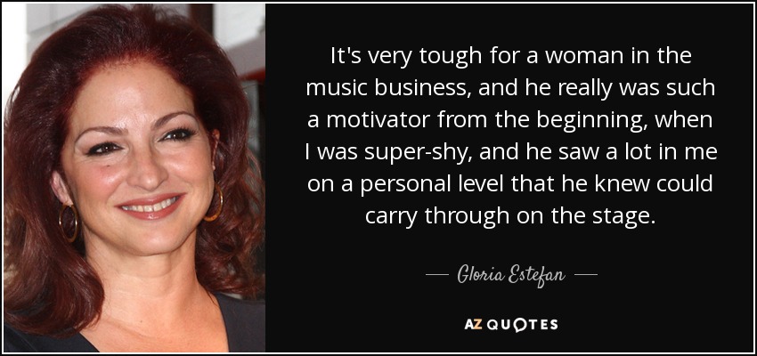 It's very tough for a woman in the music business, and he really was such a motivator from the beginning, when I was super-shy, and he saw a lot in me on a personal level that he knew could carry through on the stage. - Gloria Estefan