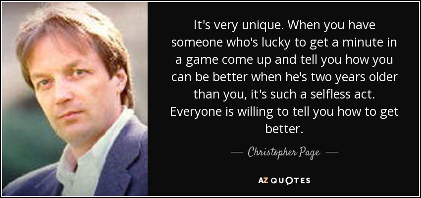 It's very unique. When you have someone who's lucky to get a minute in a game come up and tell you how you can be better when he's two years older than you, it's such a selfless act. Everyone is willing to tell you how to get better. - Christopher Page