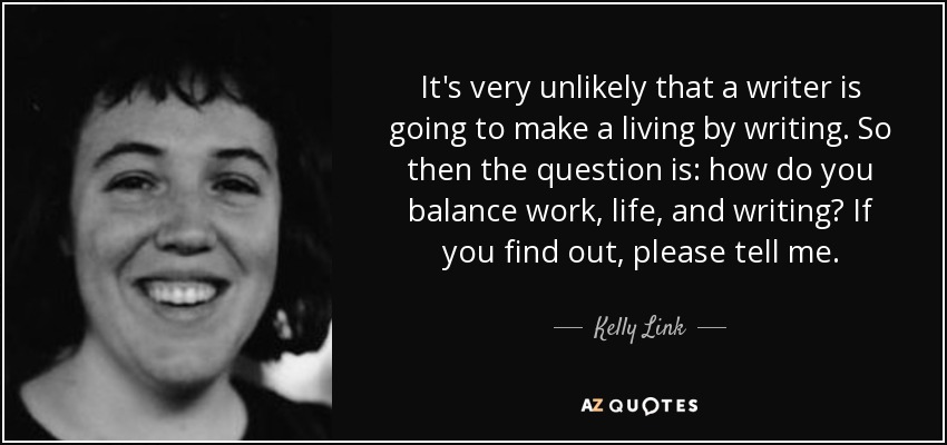 It's very unlikely that a writer is going to make a living by writing. So then the question is: how do you balance work, life, and writing? If you find out, please tell me. - Kelly Link