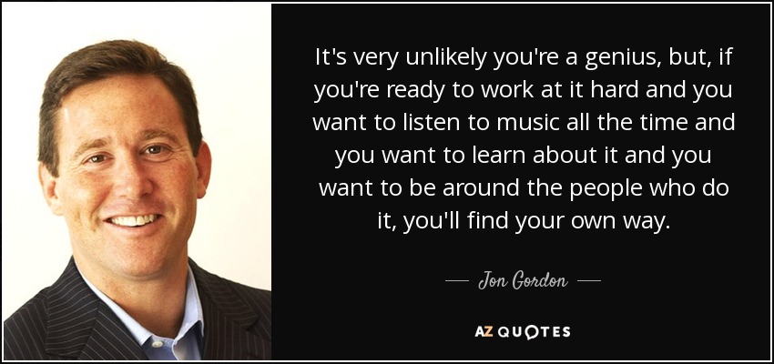 It's very unlikely you're a genius, but, if you're ready to work at it hard and you want to listen to music all the time and you want to learn about it and you want to be around the people who do it, you'll find your own way. - Jon Gordon