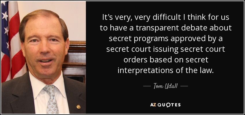 It's very, very difficult I think for us to have a transparent debate about secret programs approved by a secret court issuing secret court orders based on secret interpretations of the law. - Tom Udall