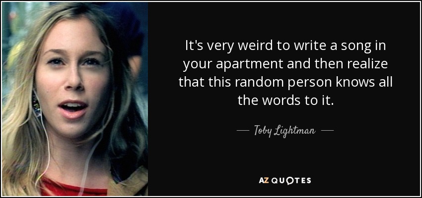 It's very weird to write a song in your apartment and then realize that this random person knows all the words to it. - Toby Lightman