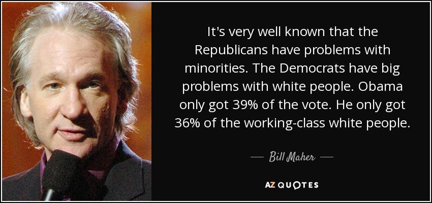 It's very well known that the Republicans have problems with minorities. The Democrats have big problems with white people. Obama only got 39% of the vote. He only got 36% of the working-class white people. - Bill Maher