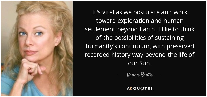 It's vital as we postulate and work toward exploration and human settlement beyond Earth. I like to think of the possibilities of sustaining humanity's continuum, with preserved recorded history way beyond the life of our Sun. - Vanna Bonta