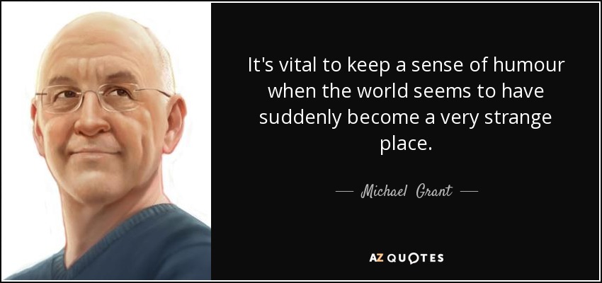 It's vital to keep a sense of humour when the world seems to have suddenly become a very strange place. - Michael  Grant