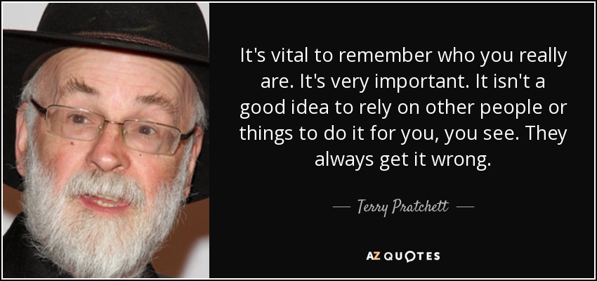 It's vital to remember who you really are. It's very important. It isn't a good idea to rely on other people or things to do it for you, you see. They always get it wrong. - Terry Pratchett