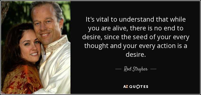 It's vital to understand that while you are alive, there is no end to desire, since the seed of your every thought and your every action is a desire. - Rod Stryker