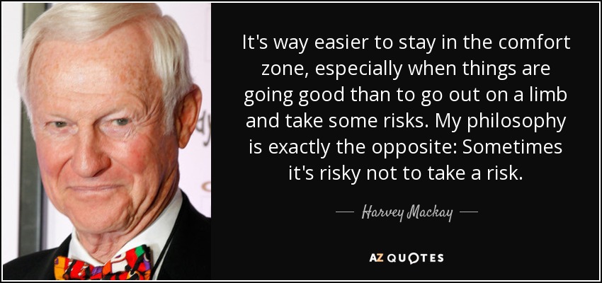 It's way easier to stay in the comfort zone, especially when things are going good than to go out on a limb and take some risks. My philosophy is exactly the opposite: Sometimes it's risky not to take a risk. - Harvey Mackay