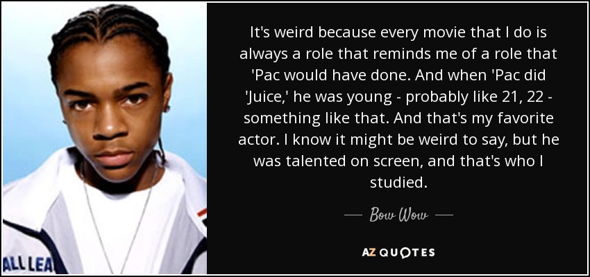 It's weird because every movie that I do is always a role that reminds me of a role that 'Pac would have done. And when 'Pac did 'Juice,' he was young - probably like 21, 22 - something like that. And that's my favorite actor. I know it might be weird to say, but he was talented on screen, and that's who I studied. - Bow Wow