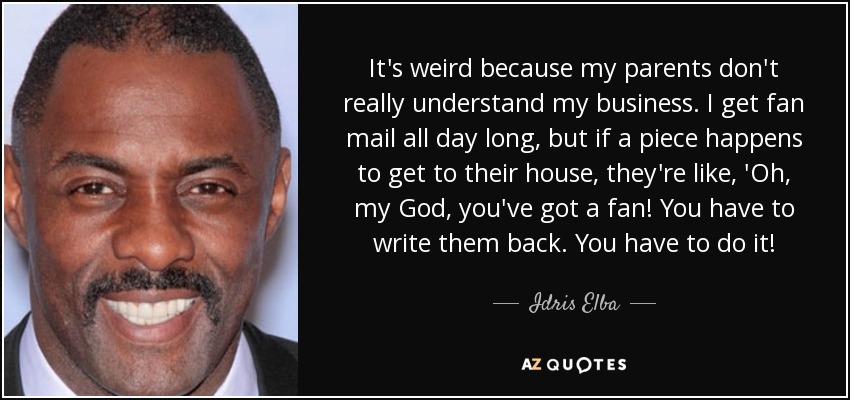 It's weird because my parents don't really understand my business. I get fan mail all day long, but if a piece happens to get to their house, they're like, 'Oh, my God, you've got a fan! You have to write them back. You have to do it! - Idris Elba
