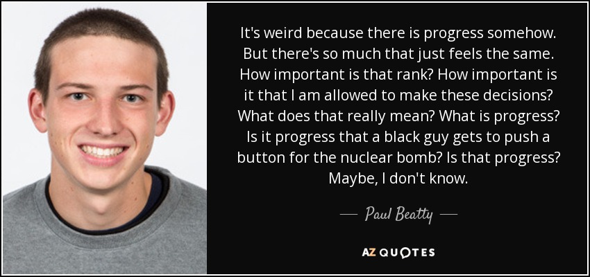 It's weird because there is progress somehow. But there's so much that just feels the same. How important is that rank? How important is it that I am allowed to make these decisions? What does that really mean? What is progress? Is it progress that a black guy gets to push a button for the nuclear bomb? Is that progress? Maybe, I don't know. - Paul Beatty