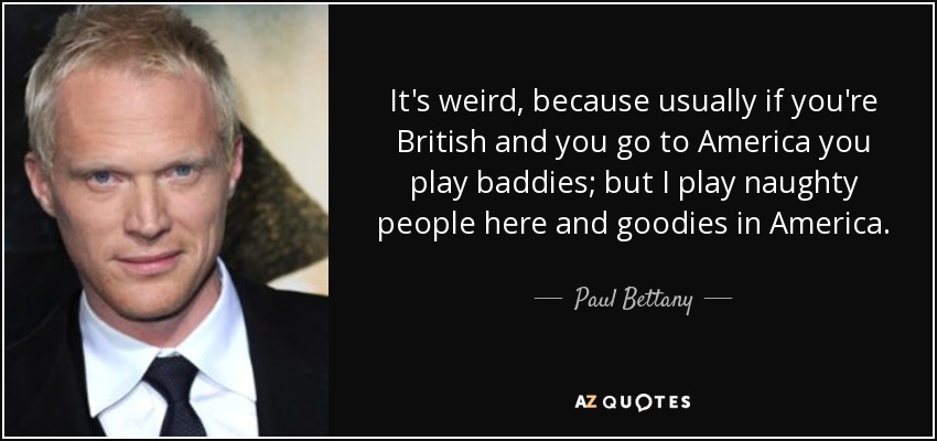 It's weird, because usually if you're British and you go to America you play baddies; but I play naughty people here and goodies in America. - Paul Bettany