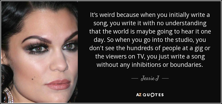 It's weird because when you initially write a song, you write it with no understanding that the world is maybe going to hear it one day. So when you go into the studio, you don't see the hundreds of people at a gig or the viewers on TV, you just write a song without any inhibitions or boundaries. - Jessie J