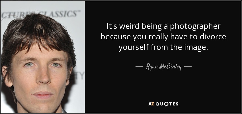 It's weird being a photographer because you really have to divorce yourself from the image. - Ryan McGinley