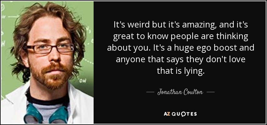 It's weird but it's amazing, and it's great to know people are thinking about you. It's a huge ego boost and anyone that says they don't love that is lying. - Jonathan Coulton