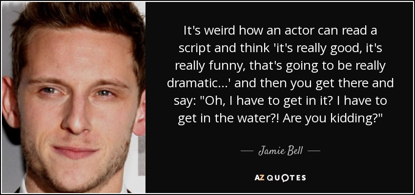 It's weird how an actor can read a script and think 'it's really good, it's really funny, that's going to be really dramatic...' and then you get there and say: 