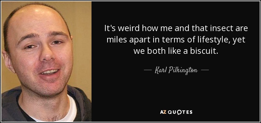 It's weird how me and that insect are miles apart in terms of lifestyle, yet we both like a biscuit. - Karl Pilkington