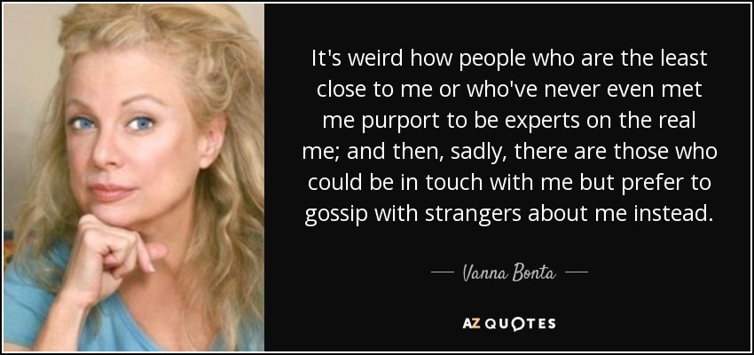 It's weird how people who are the least close to me or who've never even met me purport to be experts on the real me; and then, sadly, there are those who could be in touch with me but prefer to gossip with strangers about me instead. - Vanna Bonta