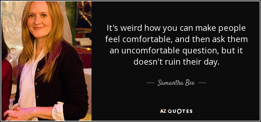 It's weird how you can make people feel comfortable, and then ask them an uncomfortable question, but it doesn't ruin their day. - Samantha Bee