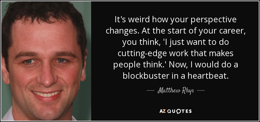 It's weird how your perspective changes. At the start of your career, you think, 'I just want to do cutting-edge work that makes people think.' Now, I would do a blockbuster in a heartbeat. - Matthew Rhys