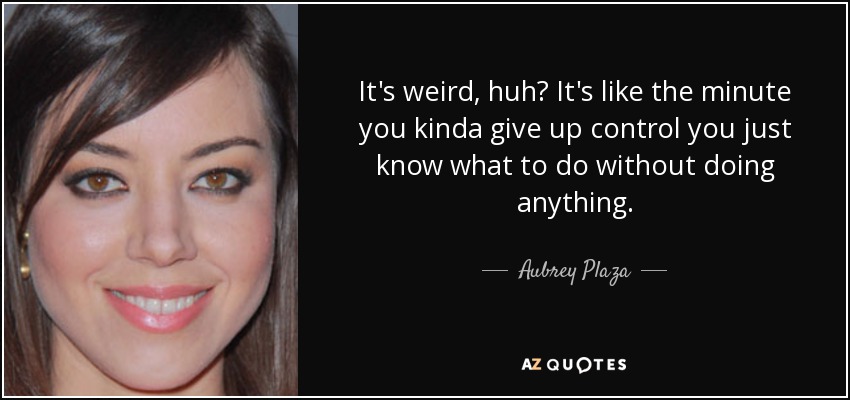 It's weird, huh? It's like the minute you kinda give up control you just know what to do without doing anything. - Aubrey Plaza
