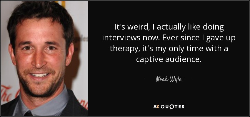 It's weird, I actually like doing interviews now. Ever since I gave up therapy, it's my only time with a captive audience. - Noah Wyle