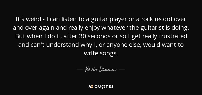 It's weird - I can listen to a guitar player or a rock record over and over again and really enjoy whatever the guitarist is doing. But when I do it, after 30 seconds or so I get really frustrated and can't understand why I, or anyone else, would want to write songs. - Kevin Drumm