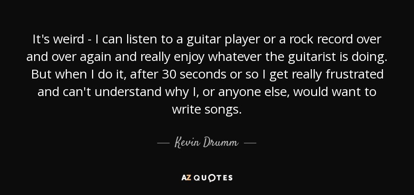 It's weird - I can listen to a guitar player or a rock record over and over again and really enjoy whatever the guitarist is doing. But when I do it, after 30 seconds or so I get really frustrated and can't understand why I, or anyone else, would want to write songs. - Kevin Drumm