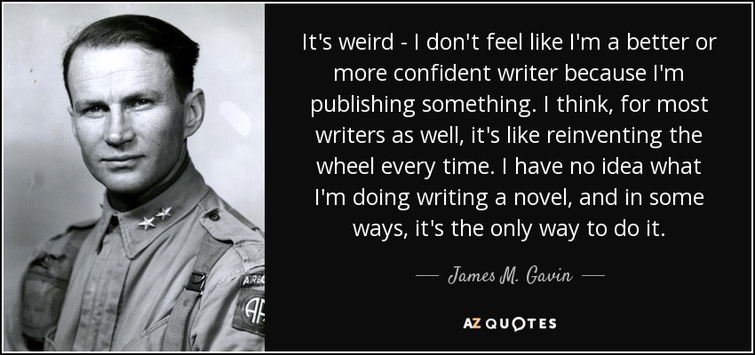 It's weird - I don't feel like I'm a better or more confident writer because I'm publishing something. I think, for most writers as well, it's like reinventing the wheel every time. I have no idea what I'm doing writing a novel, and in some ways, it's the only way to do it. - James M. Gavin