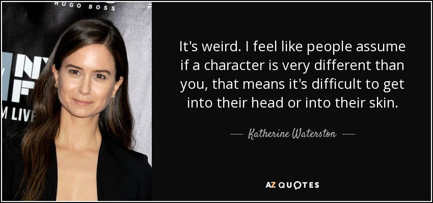 It's weird. I feel like people assume if a character is very different than you, that means it's difficult to get into their head or into their skin. - Katherine Waterston