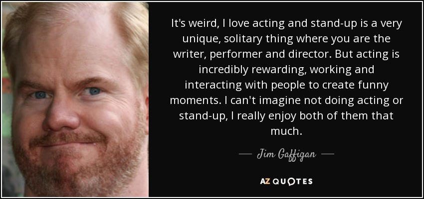 It's weird, I love acting and stand-up is a very unique, solitary thing where you are the writer, performer and director. But acting is incredibly rewarding, working and interacting with people to create funny moments. I can't imagine not doing acting or stand-up, I really enjoy both of them that much. - Jim Gaffigan