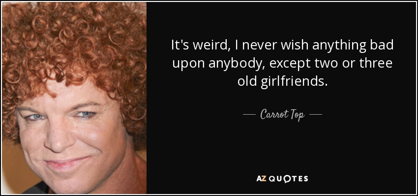 It's weird, I never wish anything bad upon anybody, except two or three old girlfriends. - Carrot Top