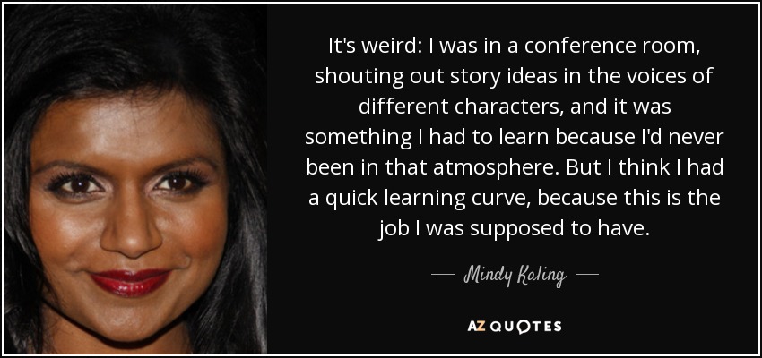 It's weird: I was in a conference room, shouting out story ideas in the voices of different characters, and it was something I had to learn because I'd never been in that atmosphere. But I think I had a quick learning curve, because this is the job I was supposed to have. - Mindy Kaling