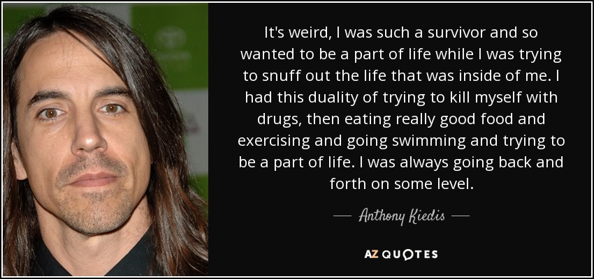 It's weird, I was such a survivor and so wanted to be a part of life while I was trying to snuff out the life that was inside of me. I had this duality of trying to kill myself with drugs, then eating really good food and exercising and going swimming and trying to be a part of life. I was always going back and forth on some level. - Anthony Kiedis