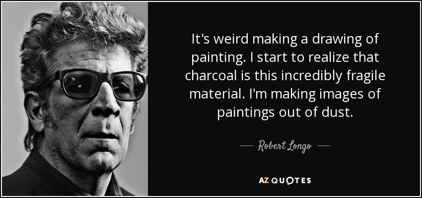 It's weird making a drawing of painting. I start to realize that charcoal is this incredibly fragile material. I'm making images of paintings out of dust. - Robert Longo