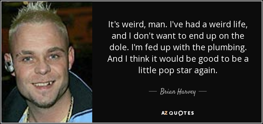 It's weird, man. I've had a weird life, and I don't want to end up on the dole. I'm fed up with the plumbing. And I think it would be good to be a little pop star again. - Brian Harvey