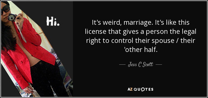 It's weird, marriage. It's like this license that gives a person the legal right to control their spouse / their 'other half. - Jess C Scott