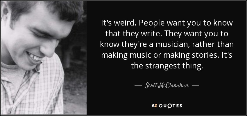 It's weird. People want you to know that they write. They want you to know they're a musician, rather than making music or making stories. It's the strangest thing. - Scott McClanahan