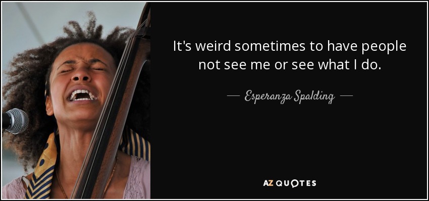 It's weird sometimes to have people not see me or see what I do. - Esperanza Spalding