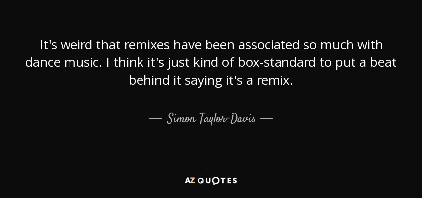 It's weird that remixes have been associated so much with dance music. I think it's just kind of box-standard to put a beat behind it saying it's a remix. - Simon Taylor-Davis