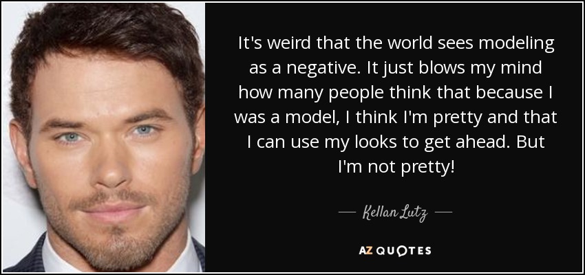 It's weird that the world sees modeling as a negative. It just blows my mind how many people think that because I was a model, I think I'm pretty and that I can use my looks to get ahead. But I'm not pretty! - Kellan Lutz