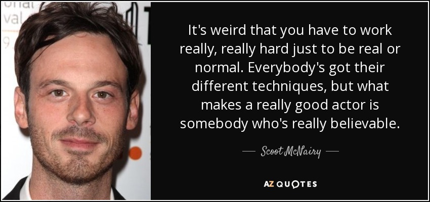 It's weird that you have to work really, really hard just to be real or normal. Everybody's got their different techniques, but what makes a really good actor is somebody who's really believable. - Scoot McNairy