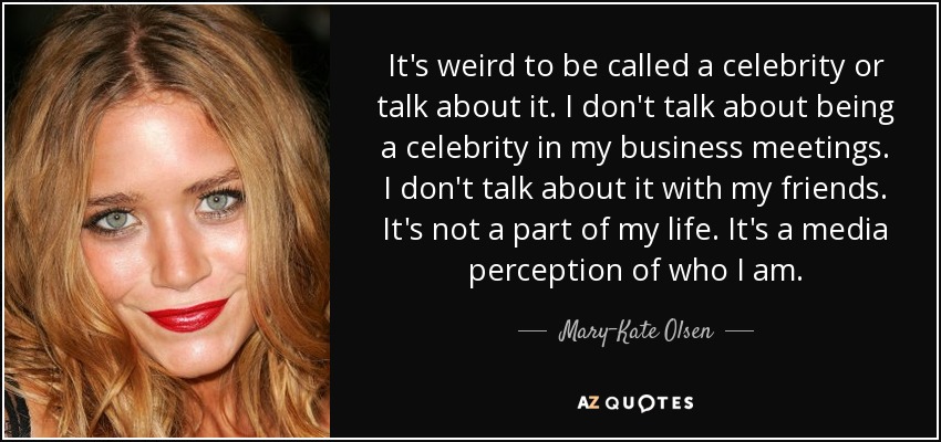 It's weird to be called a celebrity or talk about it. I don't talk about being a celebrity in my business meetings. I don't talk about it with my friends. It's not a part of my life. It's a media perception of who I am. - Mary-Kate Olsen