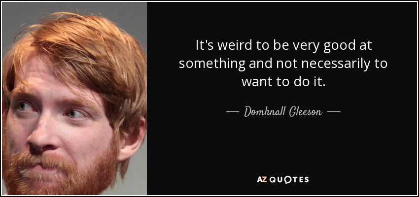 It's weird to be very good at something and not necessarily to want to do it. - Domhnall Gleeson