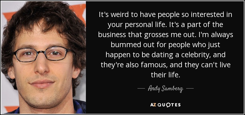 It's weird to have people so interested in your personal life. It's a part of the business that grosses me out. I'm always bummed out for people who just happen to be dating a celebrity, and they're also famous, and they can't live their life. - Andy Samberg