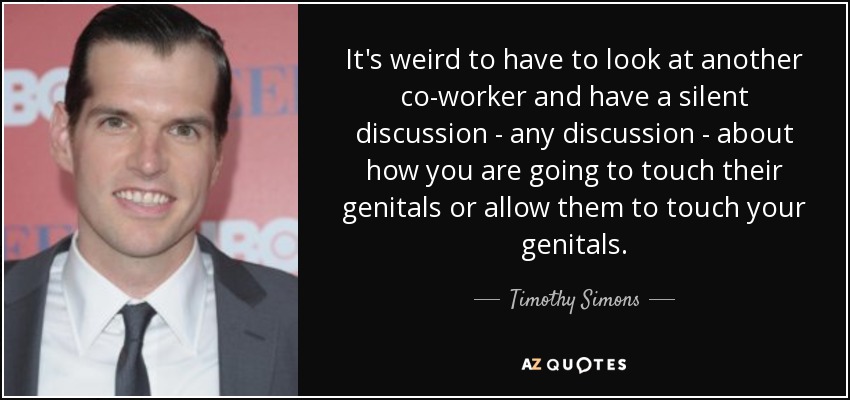 It's weird to have to look at another co-worker and have a silent discussion - any discussion - about how you are going to touch their genitals or allow them to touch your genitals. - Timothy Simons