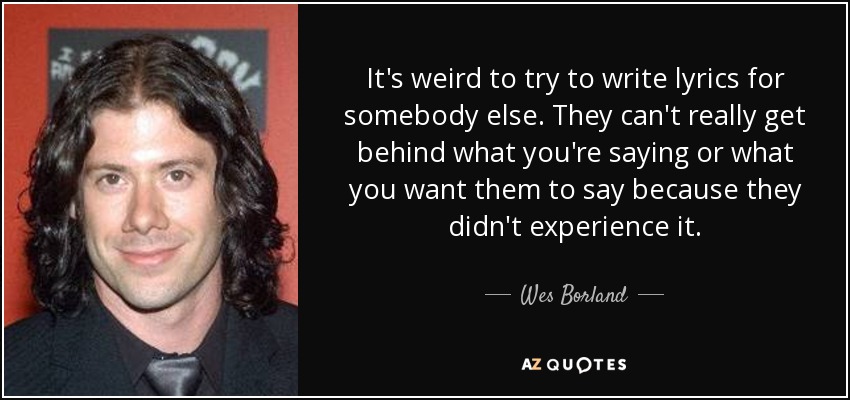 It's weird to try to write lyrics for somebody else. They can't really get behind what you're saying or what you want them to say because they didn't experience it. - Wes Borland