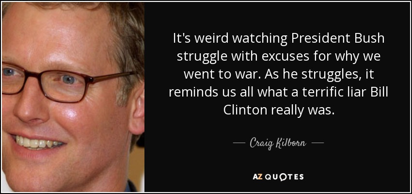 It's weird watching President Bush struggle with excuses for why we went to war. As he struggles, it reminds us all what a terrific liar Bill Clinton really was. - Craig Kilborn